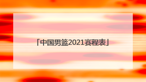 「中国男篮2021赛程表」中国男篮2021赛程表回放